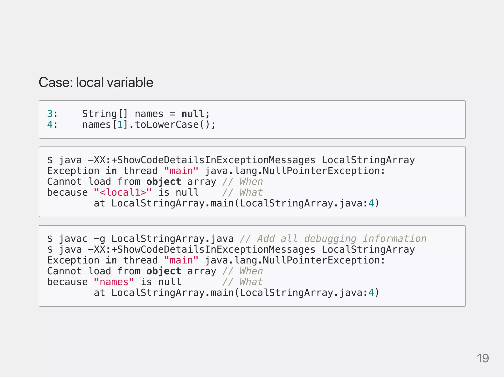 Case:localvariable
3: String[] names = null;
4: names[1].toLowerCase();
$ java -XX:+ShowCodeDetailsInExceptionMessages LocalStringArray
Exception in thread "main" java.lang.NullPointerException:
Cannot load from object array // When
because "<local1>" is null // What
at LocalStringArray.main(LocalStringArray.java:4)
$ javac -g LocalStringArray.java // Add all debugging information
$ java -XX:+ShowCodeDetailsInExceptionMessages LocalStringArray
Exception in thread "main" java.lang.NullPointerException:
Cannot load from object array // When
because "names" is null // What
at LocalStringArray.main(LocalStringArray.java:4)
19
 