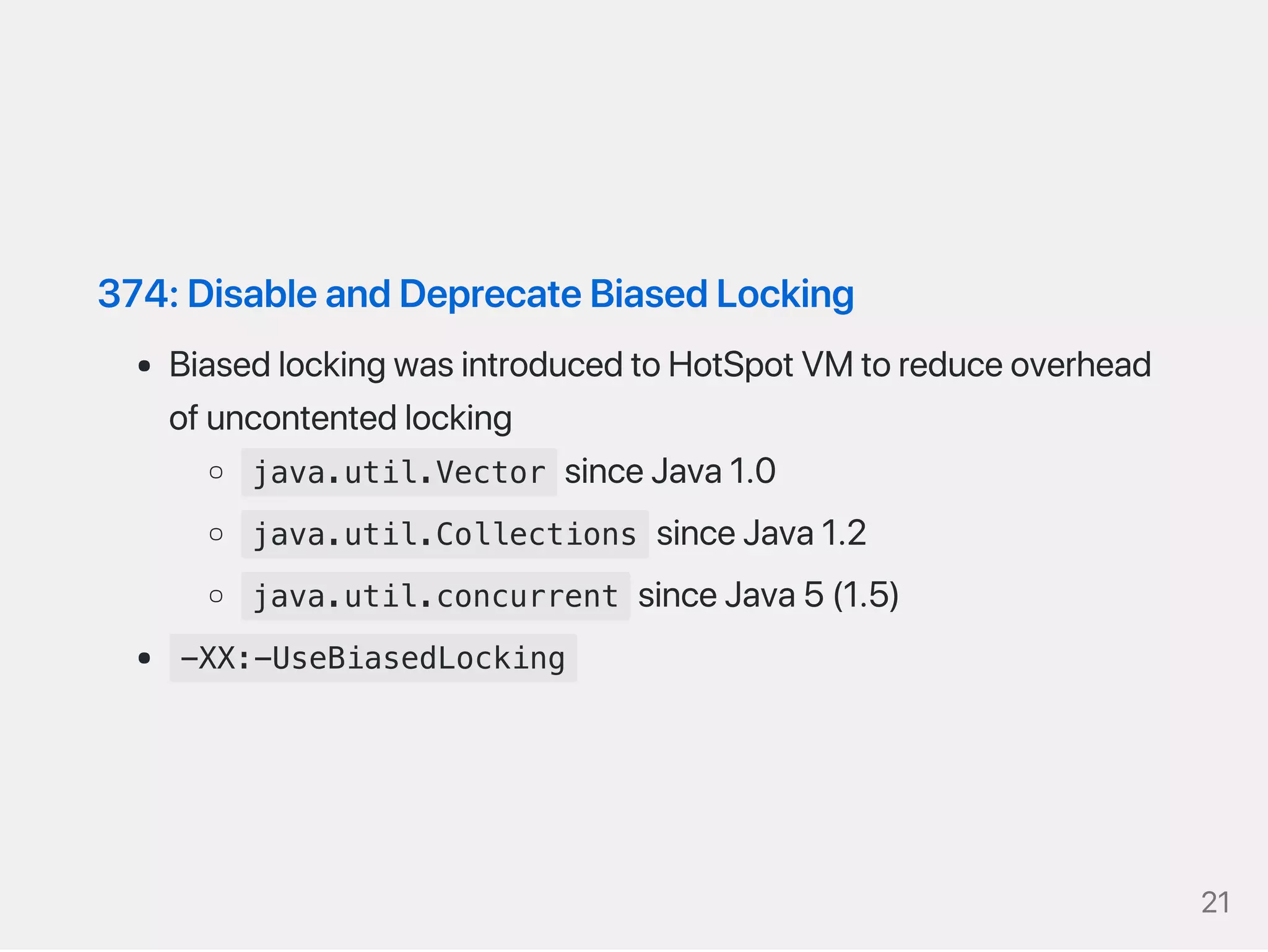374:DisableandDeprecateBiasedLocking
BiasedlockingwasintroducedtoHotSpotVMtoreduceoverhead
ofuncontentedlocking
java.util.Vector sinceJava1.0
java.util.Collections sinceJava1.2
java.util.concurrent sinceJava5(1.5)
-XX:-UseBiasedLocking
21
 