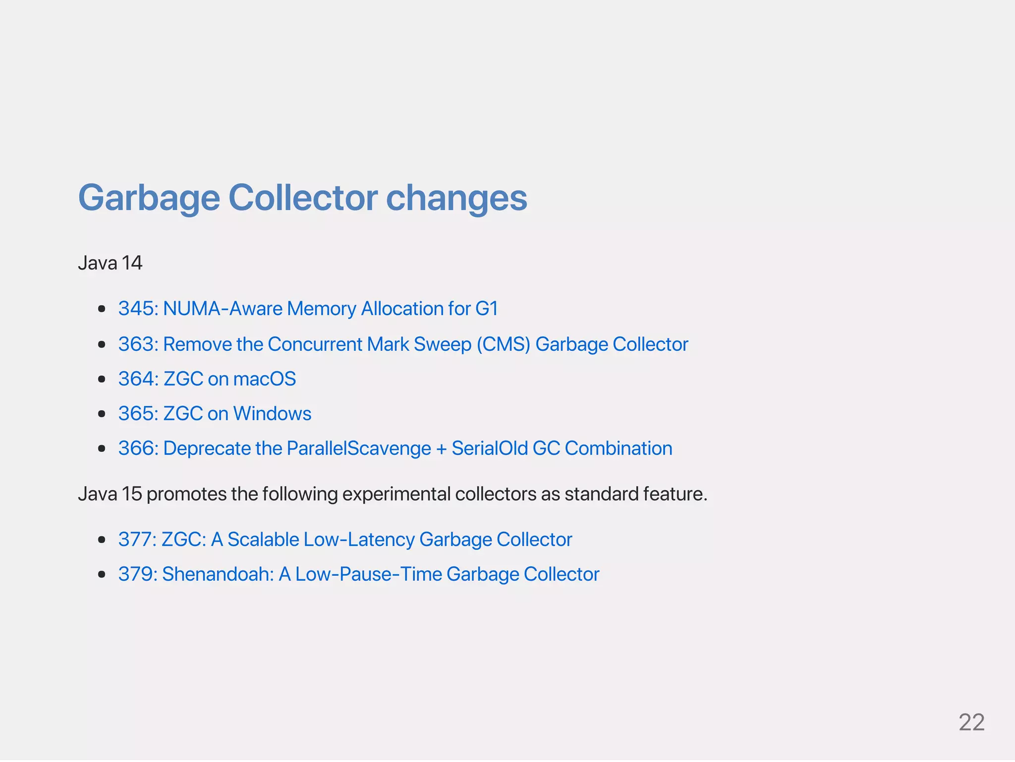 GarbageCollectorchanges
Java14
345:NUMA‑AwareMemoryAllocationforG1
363:RemovetheConcurrentMarkSweep(CMS)GarbageCollector
364:ZGConmacOS
365:ZGConWindows
366:DeprecatetheParallelScavenge+SerialOldGCCombination
Java15promotesthefollowingexperimentalcollectorsasstandardfeature.
377:ZGC:AScalableLow‑LatencyGarbageCollector
379:Shenandoah:ALow‑Pause‑TimeGarbageCollector
22
 