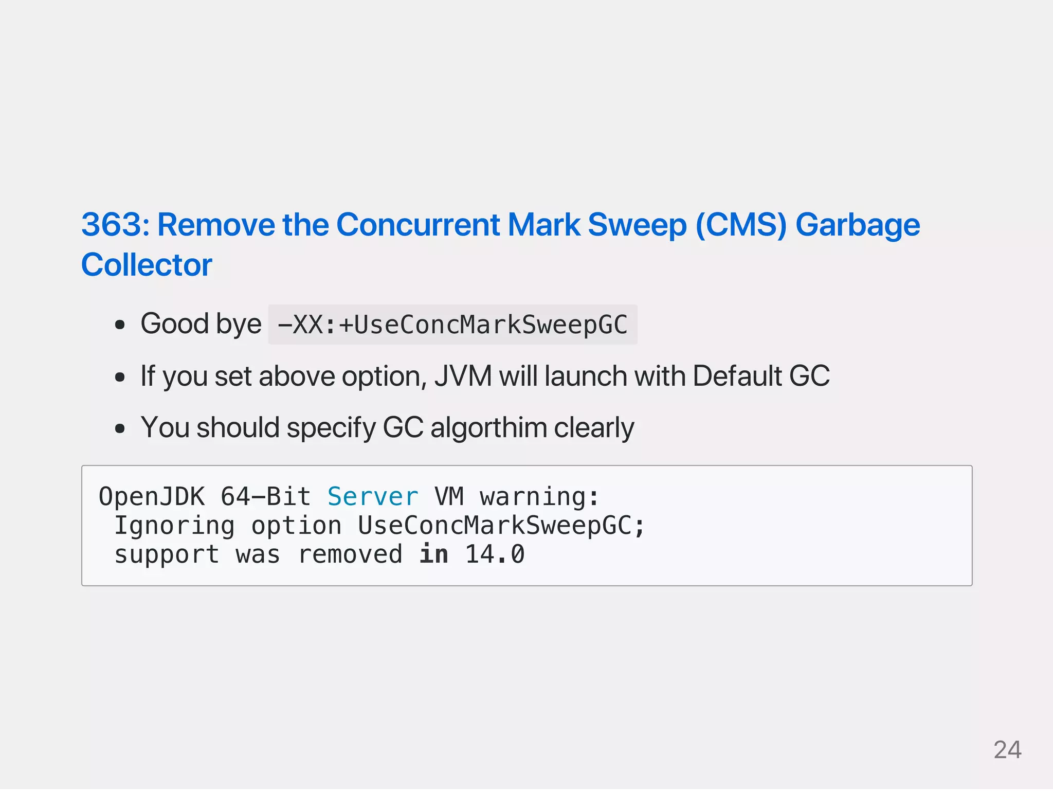363:RemovetheConcurrentMarkSweep(CMS)Garbage
Collector
Goodbye -XX:+UseConcMarkSweepGC
Ifyousetaboveoption,JVMwilllaunchwithDefaultGC
YoushouldspecifyGCalgorthimclearly
OpenJDK 64-Bit Server VM warning:
Ignoring option UseConcMarkSweepGC;
support was removed in 14.0
24
 