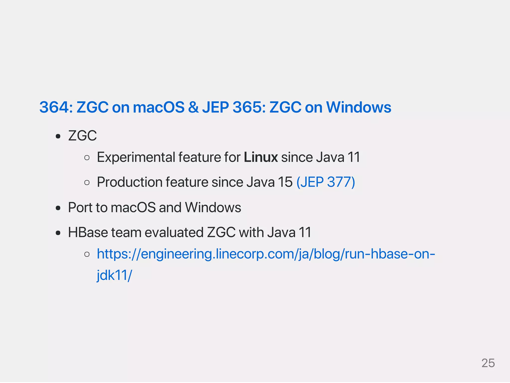 364:ZGConmacOS&JEP365:ZGConWindows
ZGC
ExperimentalfeatureforLinuxsinceJava11
ProductionfeaturesinceJava15(JEP377)
PorttomacOSandWindows
HBaseteamevaluatedZGCwithJava11
https://engineering.linecorp.com/ja/blog/run‑hbase‑on‑
jdk11/
25
 