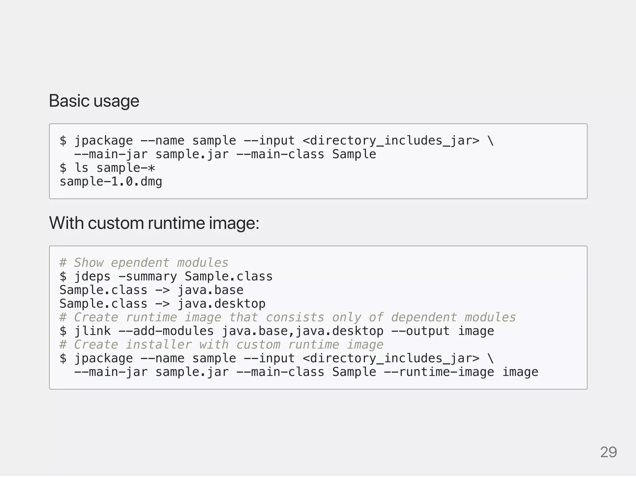 Basicusage
$ jpackage --name sample --input <directory_includes_jar> 
--main-jar sample.jar --main-class Sample
$ ls sample-*
sample-1.0.dmg
Withcustomruntimeimage:
# Show ependent modules
$ jdeps -summary Sample.class
Sample.class -> java.base
Sample.class -> java.desktop
# Create runtime image that consists only of dependent modules
$ jlink --add-modules java.base,java.desktop --output image
# Create installer with custom runtime image
$ jpackage --name sample --input <directory_includes_jar> 
--main-jar sample.jar --main-class Sample --runtime-image image
29
 