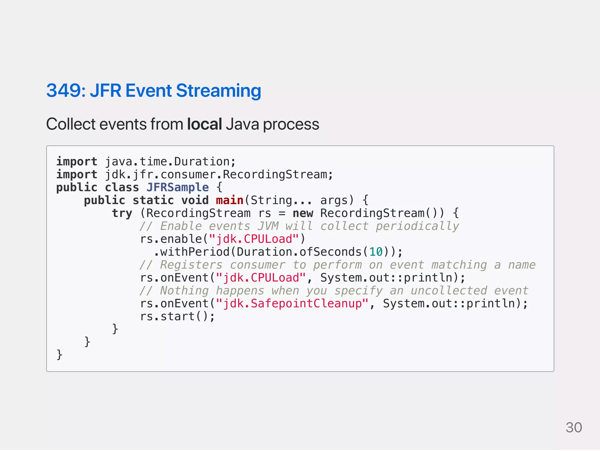 349:JFREventStreaming
CollecteventsfromlocalJavaprocess
import java.time.Duration;
import jdk.jfr.consumer.RecordingStream;
public class JFRSample {
public static void main(String... args) {
try (RecordingStream rs = new RecordingStream()) {
// Enable events JVM will collect periodically
rs.enable("jdk.CPULoad")
.withPeriod(Duration.ofSeconds(10));
// Registers consumer to perform on event matching a name
rs.onEvent("jdk.CPULoad", System.out::println);
// Nothing happens when you specify an uncollected event
rs.onEvent("jdk.SafepointCleanup", System.out::println);
rs.start();
}
}
}
30
 