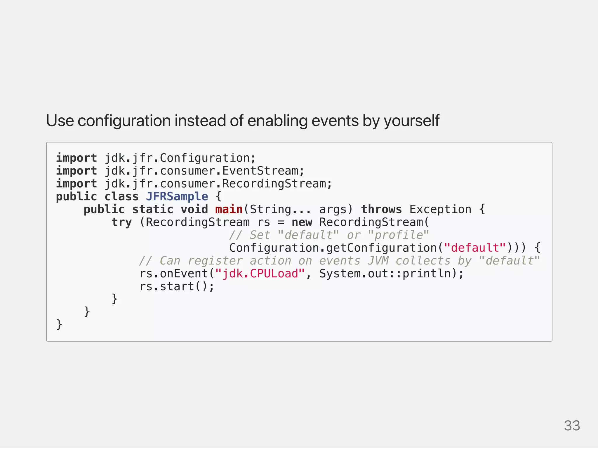 Useconfigurationinsteadofenablingeventsbyyourself
import jdk.jfr.Configuration;
import jdk.jfr.consumer.EventStream;
import jdk.jfr.consumer.RecordingStream;
public class JFRSample {
public static void main(String... args) throws Exception {
try (RecordingStream rs = new RecordingStream(
// Set "default" or "profile"
Configuration.getConfiguration("default"))) {
// Can register action on events JVM collects by "default"
rs.onEvent("jdk.CPULoad", System.out::println);
rs.start();
}
}
}
33
 