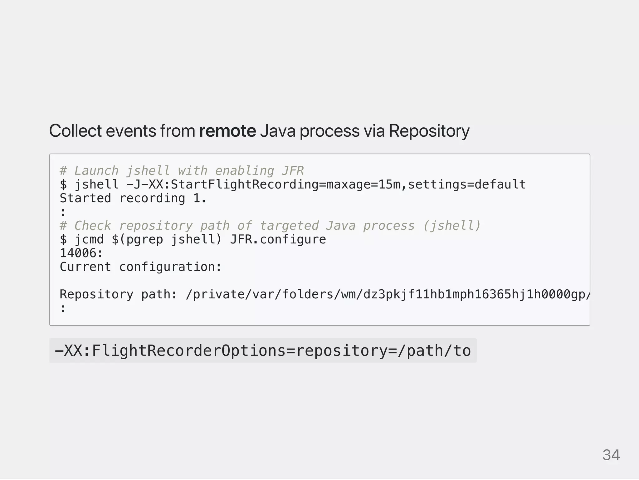CollecteventsfromremoteJavaprocessviaRepository
-XX:FlightRecorderOptions=repository=/path/to
# Launch jshell with enabling JFR
$ jshell -J-XX:StartFlightRecording=maxage=15m,settings=default
Started recording 1.
:
# Check repository path of targeted Java process (jshell)
$ jcmd $(pgrep jshell) JFR.configure
14006:
Current configuration:
Repository path: /private/var/folders/wm/dz3pkjf11hb1mph16365hj1h0000gp/T/2020_
:
34
 