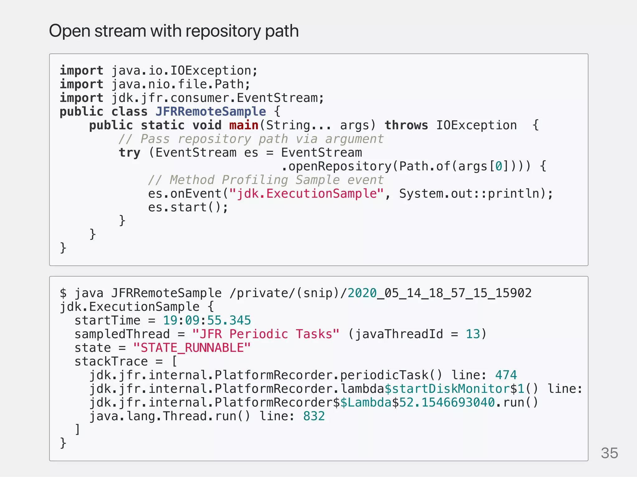 Openstreamwithrepositorypath
import java.io.IOException;
import java.nio.file.Path;
import jdk.jfr.consumer.EventStream;
public class JFRRemoteSample {
public static void main(String... args) throws IOException {
// Pass repository path via argument
try (EventStream es = EventStream
.openRepository(Path.of(args[0]))) {
// Method Profiling Sample event
es.onEvent("jdk.ExecutionSample", System.out::println);
es.start();
}
}
}
$ java JFRRemoteSample /private/(snip)/2020_05_14_18_57_15_15902
jdk.ExecutionSample {
startTime = 19:09:55.345
sampledThread = "JFR Periodic Tasks" (javaThreadId = 13)
state = "STATE_RUNNABLE"
stackTrace = [
jdk.jfr.internal.PlatformRecorder.periodicTask() line: 474
jdk.jfr.internal.PlatformRecorder.lambda$startDiskMonitor$1() line:
jdk.jfr.internal.PlatformRecorder$$Lambda$52.1546693040.run()
java.lang.Thread.run() line: 832
]
}
35
 