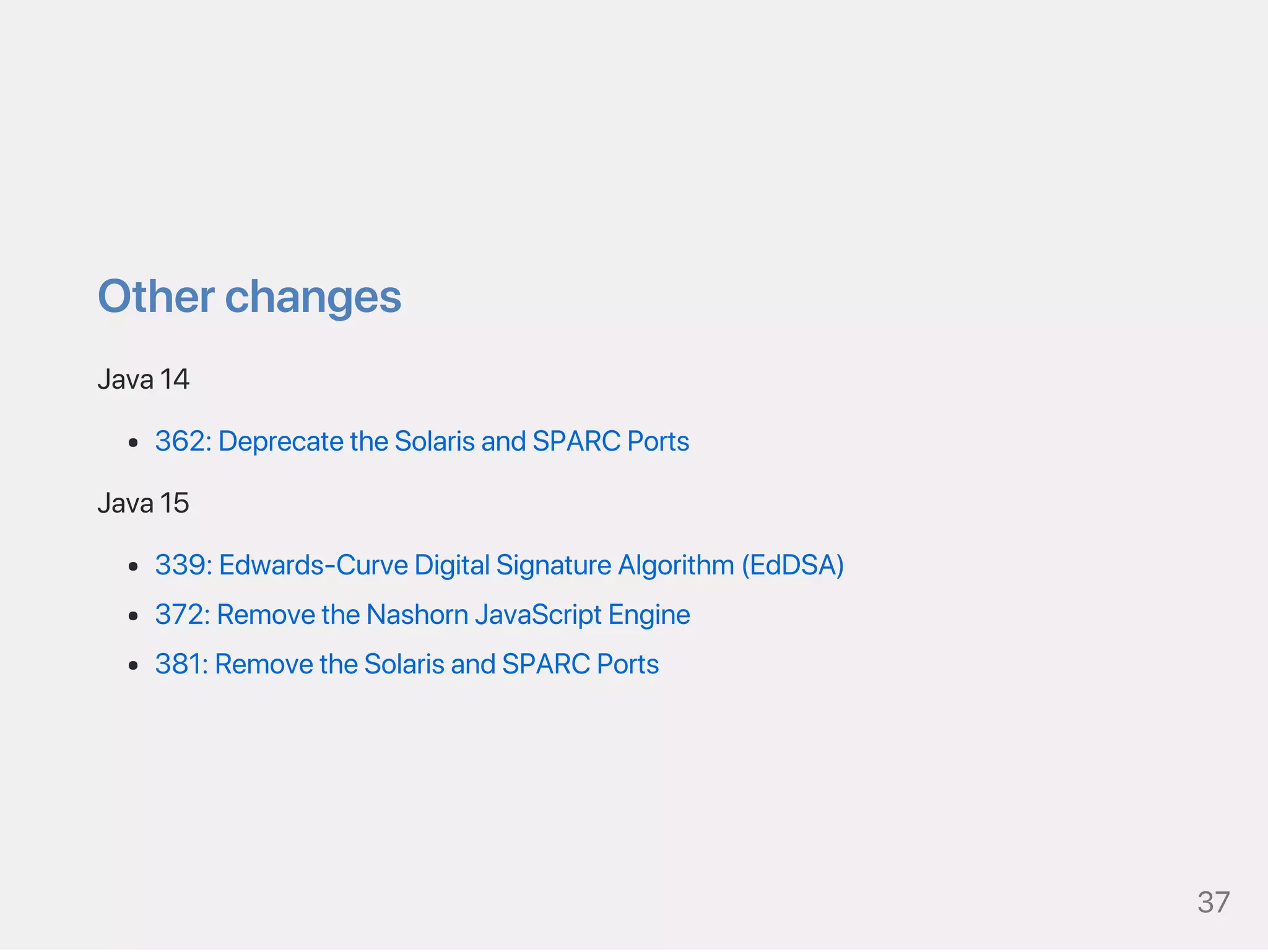 Otherchanges
Java14
362:DeprecatetheSolarisandSPARCPorts
Java15
339:Edwards‑CurveDigitalSignatureAlgorithm(EdDSA)
372:RemovetheNashornJavaScriptEngine
381:RemovetheSolarisandSPARCPorts
37
 