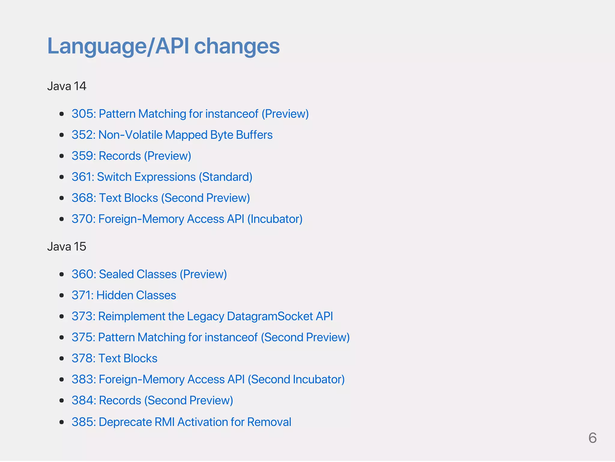 Language/APIchanges
Java14
305:PatternMatchingforinstanceof(Preview)
352:Non‑VolatileMappedByteBuffers
359:Records(Preview)
361:SwitchExpressions(Standard)
368:TextBlocks(SecondPreview)
370:Foreign‑MemoryAccessAPI(Incubator)
Java15
360:SealedClasses(Preview)
371:HiddenClasses
373:ReimplementtheLegacyDatagramSocketAPI
375:PatternMatchingforinstanceof(SecondPreview)
378:TextBlocks
383:Foreign‑MemoryAccessAPI(SecondIncubator)
384:Records(SecondPreview)
385:DeprecateRMIActivationforRemoval
6
 