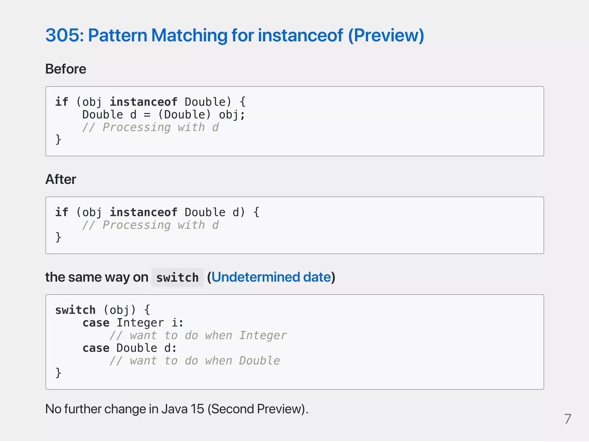 305:PatternMatchingforinstanceof(Preview)
Before
if (obj instanceof Double) {
Double d = (Double) obj;
// Processing with d
}
After
if (obj instanceof Double d) {
// Processing with d
}
thesamewayon switch (Undetermineddate)
switch (obj) {
case Integer i:
// want to do when Integer
case Double d:
// want to do when Double
}
NofurtherchangeinJava15(SecondPreview). 7
 
