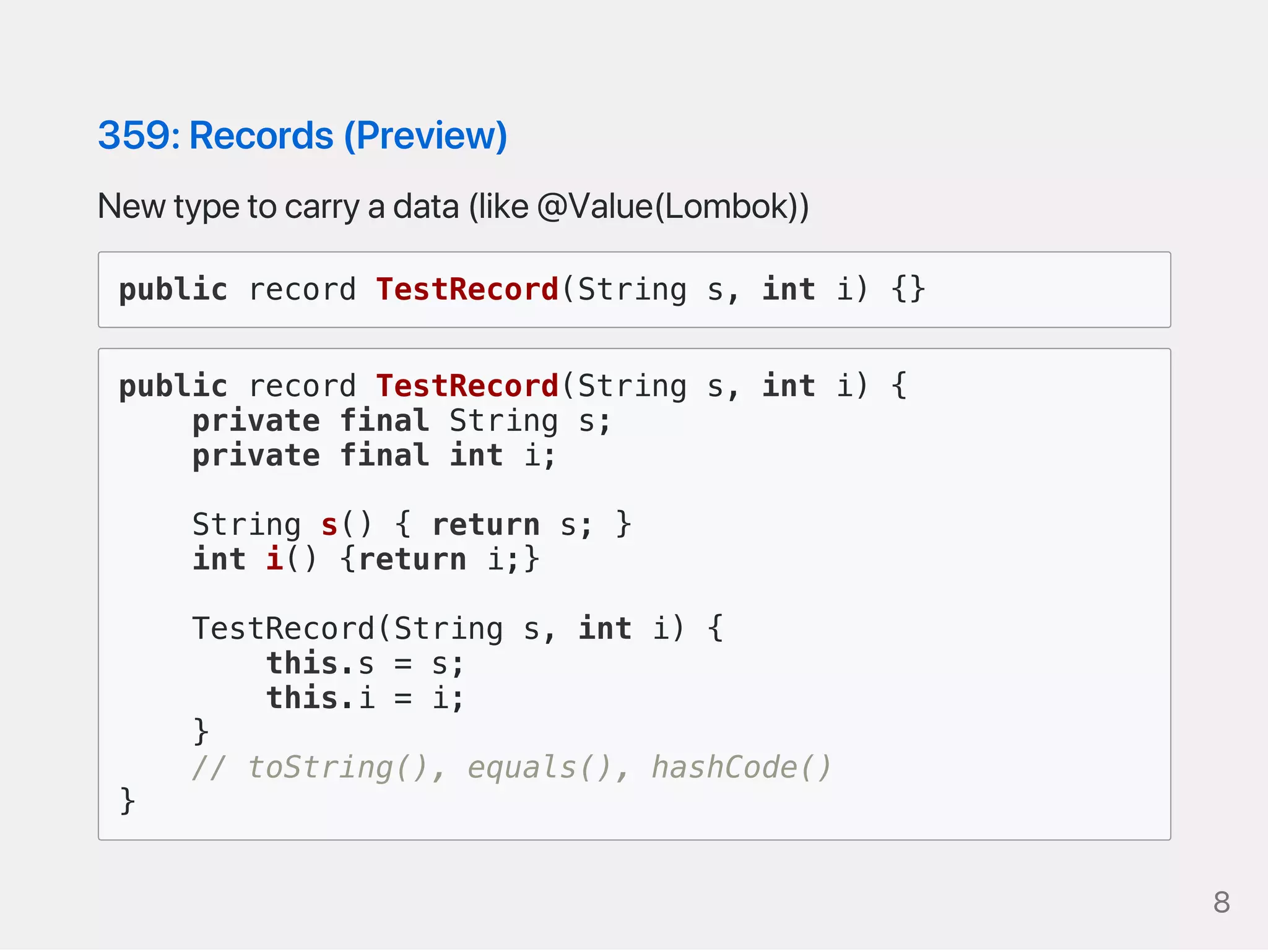 359:Records(Preview)
Newtypetocarryadata(like@Value(Lombok))
public record TestRecord(String s, int i) {}
public record TestRecord(String s, int i) {
private final String s;
private final int i;
String s() { return s; }
int i() {return i;}
TestRecord(String s, int i) {
this.s = s;
this.i = i;
}
// toString(), equals(), hashCode()
}
8
 
