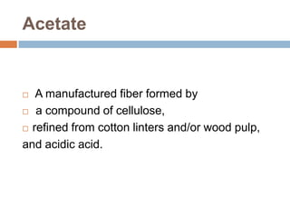 Acetate A manufactured fiber formed by a compound of cellulose, refined from cotton linters and/or wood pulp, and acidic acid. 