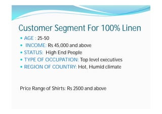 Customer Segment For 100% Linen
AGE : 25-50
INCOME: Rs 45,000 and above
STATUS: High End People
TYPE OF OCCUPATION: Top level executives
REGION OF COUNTRY: Hot, Humid climate
Price Range of Shirts: Rs 2500 and above
 