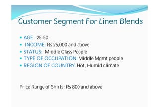 Customer Segment For Linen Blends
AGE : 25-50
INCOME: Rs 25,000 and above
STATUS: Middle Class People
TYPE OF OCCUPATION: Middle Mgmt people
REGION OF COUNTRY: Hot, Humid climate
Price Range of Shirts: Rs 800 and above
 