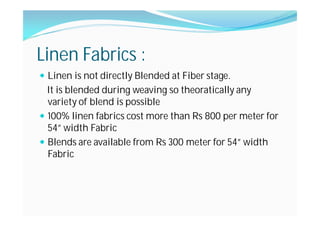 Linen Fabrics :
Linen is not directly Blended at Fiber stage.
It is blended during weaving so theoratically any
variety of blend is possible
100% linen fabrics cost more than Rs 800 per meter for
54” width Fabric
Blends are available from Rs 300 meter for 54” width
Fabric
 