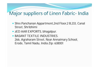 Major suppliers of Linen Fabric- India
Shre Panchanan Appartment,2nd Floor,2 B,233, Canal
Street, Shribhimi
zED AAR EXPORTS, bhagalpur.
BASANT TEXTILE INDUSTRIES.
266, Agraharam Street, Near Annaimary School,
Erode, Tamil Nadu, India Zip: 638001
 