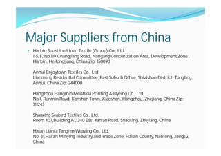 Major Suppliers from China
Harbin Sunshine Linen Textile (Group) Co., Ltd.
1-5/F, No.119 Changjiang Road, Nangang Concentration Area, Development Zone ,
Harbin, Heilongjiang, China Zip: 150090
Anhui Enjoytown Textiles Co., Ltd
Lianmeng Residential Committee, East Suburb Office, Shizishan District, Tongling,
Anhui, China Zip: 244000
Hangzhou Hangmin Meishida Printing & Dyeing Co., Ltd.
No.1, Renmin Road, Kanshan Town, Xiaoshan, Hangzhou, Zhejiang, China Zip:
311243
Shaoxing Seabird Textiles Co., Ltd.
Room 407,Building A1, 240 East Yan'an Road, Shaoxing, Zhejiang, China
Haian Lianfa Tangren Weaving Co., Ltd.
No. 31,Hai'an Minying Industry and Trade Zone, Hai'an County, Nantong, Jiangsu,
China
 