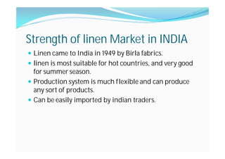 Strength of linen Market in INDIA
Linen came to India in 1949 by Birla fabrics.
linen is most suitable for hot countries, and very good
for summer season.
Production system is much flexible and can produce
any sort of products.
Can be easily imported by indian traders.
 
