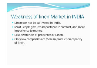 Weakness of linen Market in INDIA
Linen can not be cultivated in India.
Most People give less importence to comfort, and more
importence to money.
Less Awareness of properties of Linen.
Only few companies are there in production capacity
of linen.
 