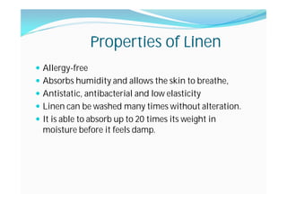 Properties of Linen
Allergy-free
Absorbs humidity and allows the skin to breathe,
Antistatic, antibacterial and low elasticity
Linen can be washed many times without alteration.
It is able to absorb up to 20 times its weight in
moisture before it feels damp.
 