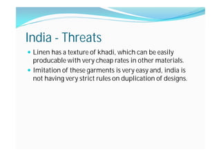 India - Threats
Linen has a texture of khadi, which can be easily
producable with very cheap rates in other materials.
Imitation of these garments is very easy and, india is
not having very strict rules on duplication of designs.
 