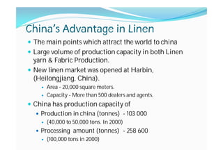 China’s Advantage in Linen
The main points which attract the world to china
Large volume of production capacity in both Linen
yarn & Fabric Production.
New linen market was opened at Harbin,
(Heilongjiang, China).
Area - 20,000 square meters.
Capacity - More than 500 dealers and agents.
China has production capacity of
Production in china (tonnes) - 103 000
(40,000 to 50,000 tons. In 2000)
Processing amount (tonnes) - 258 600
(100,000 tons in 2000)
 