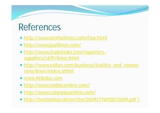 References
http://www.binhaitimes.com/flax.html
http://www.justlinen.com/
http://www.tradeindia.com/exporters-
suppliers/c691/linen.html
http://www.ezilon.com/business/textiles_and_nonwo
vens/linen/index.shtml
www.Alibaba.com
http://www.zodiaconline.com/
http://www.colorplusonline.com/
http://textination.de/en/tiw/2009/TIW10072009.pdf 
 