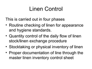 Linen Control
This is carried out in four phases
• Routine checking of linen for appearance
  and hygiene standards.
• Quantity control of the daily flow of linen
  stock/linen exchange procedure
• Stocktaking or physical inventory of linen
• Proper documentation of line through the
  master linen inventory control sheet
 