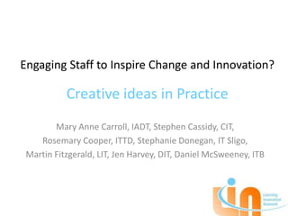 Engaging Staff to Inspire Change and Innovation?

           Creative ideas in Practice
        Mary Anne Carroll, IADT, Stephen Cassidy, CIT,
    Rosemary Cooper, ITTD, Stephanie Donegan, IT Sligo,
 Martin Fitzgerald, LIT, Jen Harvey, DIT, Daniel McSweeney, ITB
 
