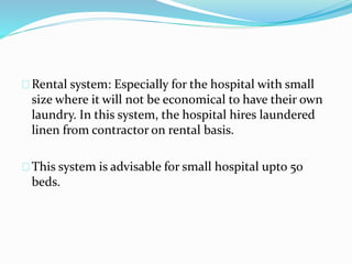 Rental system: Especially for the hospital with small
size where it will not be economical to have their own
laundry. In this system, the hospital hires laundered
linen from contractor on rental basis.
This system is advisable for small hospital upto 50
beds.
 
