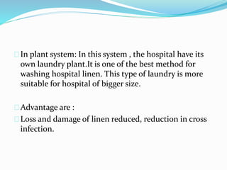 In plant system: In this system , the hospital have its
own laundry plant.It is one of the best method for
washing hospital linen. This type of laundry is more
suitable for hospital of bigger size.
Advantage are :
Loss and damage of linen reduced, reduction in cross
infection.
 