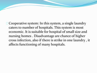 Cooperative system: In this system, a single laundry
caters to number of hospitals. This system is most
economic. It is suitable for hospital of small size and
nursing homes . Disadvantage are chance of higher
cross infection, also if there is strike in one laundry , it
affects functioning of many hospitals.
 