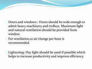 Doors and windows : Doors should be wide enough to
admit heavy machinery and trolleys. Maximum light
and natural ventilation should be provided from
window.
For ventilation,10 air change per hour is
recommended.
Lightening: Day light should be used if possible which
helps to increase productivity and improve efficiency.
 