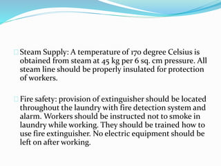 Steam Supply: A temperature of 170 degree Celsius is
obtained from steam at 45 kg per 6 sq. cm pressure. All
steam line should be properly insulated for protection
of workers.
Fire safety: provision of extinguisher should be located
throughout the laundry with fire detection system and
alarm. Workers should be instructed not to smoke in
laundry while working. They should be trained how to
use fire extinguisher. No electric equipment should be
left on after working.
 