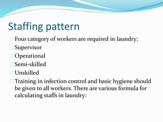 Staffing pattern
Four category of workers are required in laundry;
Supervisor
Operational
Semi-skilled
Unskilled
Training in infection control and basic hygiene should
be given to all workers. There are various formula for
calculating staffs in laundry:
 