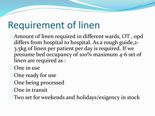 Requirement of linen
Amount of linen required in different wards, OT , opd
differs from hospital to hospital. As a rough guide,2-
3.5kg of linen per patient per day is required. If we
presume bed occupancy of 100% maximum 4-6 set of
linen are required as :
One in use
One ready for use
One being processed
One in transit
Two set for weekends and holidays/exigency in stock
 