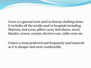 Linen is a general term used to denote clothing items.
It includes all the textile used in hospitals including
Mattress, bed cover, pillow cover, bed sheets, towel,
blanket, screen, curtain, doctor’s coat ,table cover etc.
Cotton is most preferred and frequently used material
as it is cheaper and more comfortable.
 