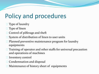 Policy and procedures
Type of laundry
Type of linen
Control of pilferage and theft
System of distribution of linen to user units
Planned preventive maintenance program for laundry
equipments
Training of operator and other staffs for universal precaution
and operations of machines
Inventory control
Condemnation and disposal
Maintenance of history sheet of equipments
 
