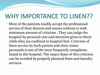 WHY IMPORTANCE TO LINEN??
Most of the patients readily accept the professional
service of their doctors and nurses without or with
minimum amount of criticism , They can judge the
hospital by personal care and attention given to them
while they are confined to hospital bed. Criticism of
linen service by both patient and their visitor
personals is one of the most frequently complaints
heard in the hospital. The major share of this criticism
can be avoided by properly planned linen and laundry
services.
 