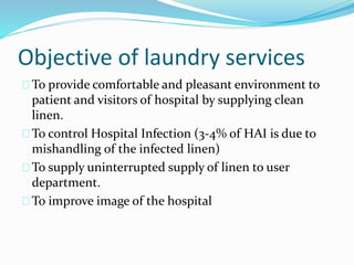 Objective of laundry services
To provide comfortable and pleasant environment to
patient and visitors of hospital by supplying clean
linen.
To control Hospital Infection (3-4% of HAI is due to
mishandling of the infected linen)
To supply uninterrupted supply of linen to user
department.
To improve image of the hospital
 