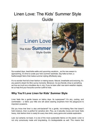Linen Love: The Kids’ Summer Style
Guide
Sun-soaked days, beachside walks and upcoming vacations…as the new season is
approaching, it’s time to curate your kid’s summer wardrobe. Say hello to linen, a
featherweight fabric that makes summer styling effortlessly easy.
It’s no wonder that kid’s linen fashion is making waves. Natural, breathable and enduring, it’s
any parent’s dream for life’s sunny moments. Moreover, its eco-friendly virtue is something
we love as much as a cloudless sky in July. If you’ve been after new warm-weather staples,
let us help find your favourite summer outfit for kids.
Why You’ll Love Linen for Kids’ Summer Style
Linen feels like a gentle breeze on balmy days. Its superpower? It’s airy, cooling, and
comfortable – a fabric your little one will adore wearing anywhere from the playground to
important occasions.
Did you know that linen is also anti-bacterial? As a gentle, non-irritating fibre that doesn’t
hold moisture, linen is perfect for sensitive skin. Plus, as it naturally moves and never feels
heavy, kids fashion linen is ready for every tree climb, every game and outside exploration.
Last, but certainly not least, it is one of the most sustainable fabrics on the planet. Linen is
not only consciously made and long-lasting, it’s biodegradable as well. This means that
 