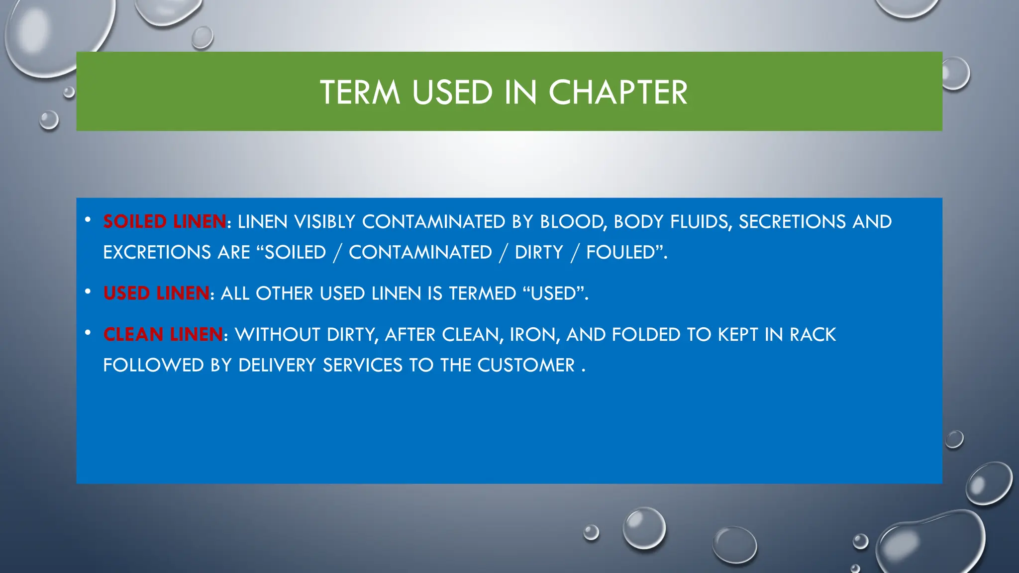 TERM USED IN CHAPTER
• SOILED LINEN: LINEN VISIBLY CONTAMINATED BY BLOOD, BODY FLUIDS, SECRETIONS AND
EXCRETIONS ARE “SOILED / CONTAMINATED / DIRTY / FOULED”.
• USED LINEN: ALL OTHER USED LINEN IS TERMED “USED”.
• CLEAN LINEN: WITHOUT DIRTY, AFTER CLEAN, IRON, AND FOLDED TO KEPT IN RACK
FOLLOWED BY DELIVERY SERVICES TO THE CUSTOMER .
 