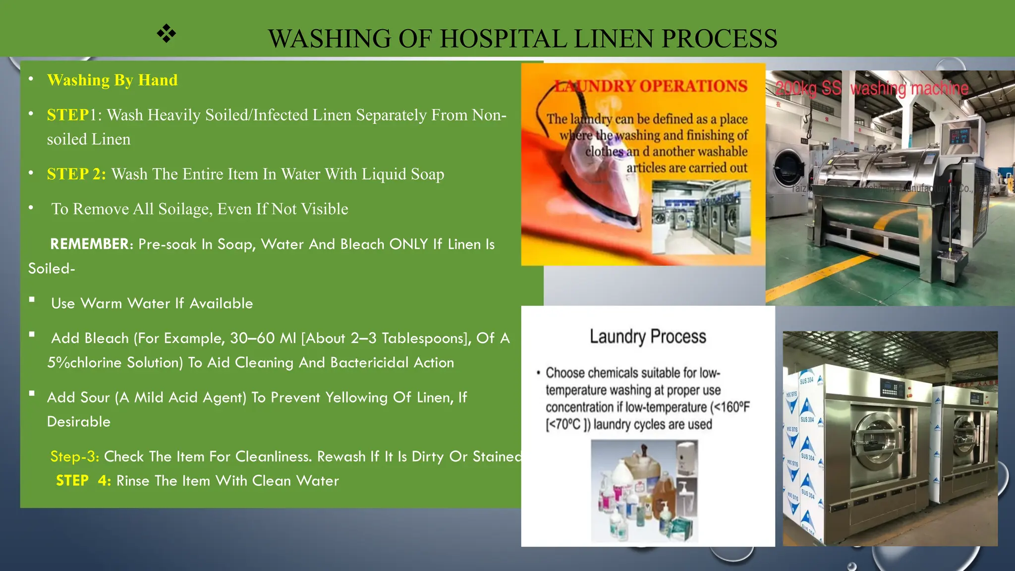  WASHING OF HOSPITAL LINEN PROCESS
• Washing By Hand
• STEP1: Wash Heavily Soiled/Infected Linen Separately From Non-
soiled Linen
• STEP 2: Wash The Entire Item In Water With Liquid Soap
• To Remove All Soilage, Even If Not Visible
REMEMBER: Pre-soak In Soap, Water And Bleach ONLY If Linen Is
Soiled-
 Use Warm Water If Available
 Add Bleach (For Example, 30–60 Ml [About 2–3 Tablespoons], Of A
5%chlorine Solution) To Aid Cleaning And Bactericidal Action
 Add Sour (A Mild Acid Agent) To Prevent Yellowing Of Linen, If
Desirable
Step-3: Check The Item For Cleanliness. Rewash If It Is Dirty Or Stained
STEP 4: Rinse The Item With Clean Water
 