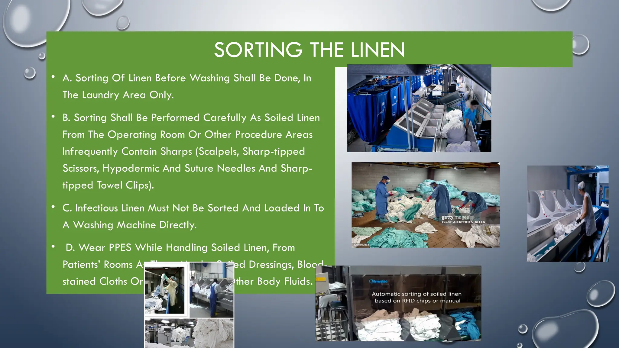 SORTING THE LINEN
• A. Sorting Of Linen Before Washing Shall Be Done, In
The Laundry Area Only.
• B. Sorting Shall Be Performed Carefully As Soiled Linen
From The Operating Room Or Other Procedure Areas
Infrequently Contain Sharps (Scalpels, Sharp-tipped
Scissors, Hypodermic And Suture Needles And Sharp-
tipped Towel Clips).
• C. Infectious Linen Must Not Be Sorted And Loaded In To
A Washing Machine Directly.
• D. Wear PPES While Handling Soiled Linen, From
Patients’ Rooms As There Maybe Soiled Dressings, Blood-
stained Cloths Or Cloths Wet With Other Body Fluids.
 