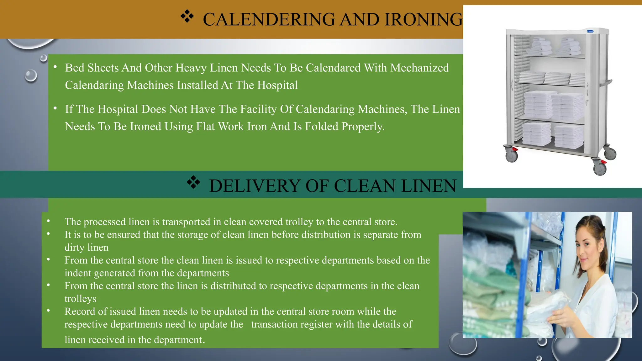  CALENDERING AND IRONING
• Bed Sheets And Other Heavy Linen Needs To Be Calendared With Mechanized
Calendaring Machines Installed At The Hospital
• If The Hospital Does Not Have The Facility Of Calendaring Machines, The Linen
Needs To Be Ironed Using Flat Work Iron And Is Folded Properly.
 DELIVERY OF CLEAN LINEN
• The processed linen is transported in clean covered trolley to the central store.
• It is to be ensured that the storage of clean linen before distribution is separate from
dirty linen
• From the central store the clean linen is issued to respective departments based on the
indent generated from the departments
• From the central store the linen is distributed to respective departments in the clean
trolleys
• Record of issued linen needs to be updated in the central store room while the
respective departments need to update the transaction register with the details of
linen received in the department.
 