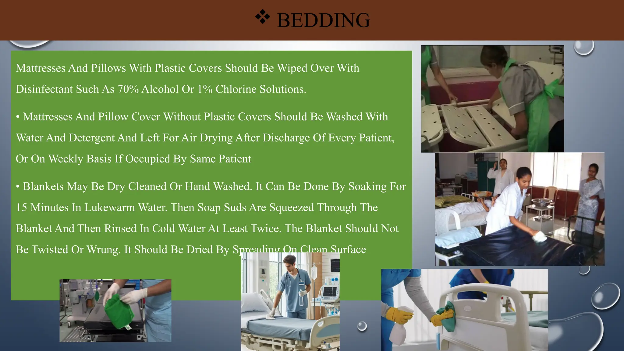  BEDDING
Mattresses And Pillows With Plastic Covers Should Be Wiped Over With
Disinfectant Such As 70% Alcohol Or 1% Chlorine Solutions.
• Mattresses And Pillow Cover Without Plastic Covers Should Be Washed With
Water And Detergent And Left For Air Drying After Discharge Of Every Patient,
Or On Weekly Basis If Occupied By Same Patient
• Blankets May Be Dry Cleaned Or Hand Washed. It Can Be Done By Soaking For
15 Minutes In Lukewarm Water. Then Soap Suds Are Squeezed Through The
Blanket And Then Rinsed In Cold Water At Least Twice. The Blanket Should Not
Be Twisted Or Wrung. It Should Be Dried By Spreading On Clean Surface
 