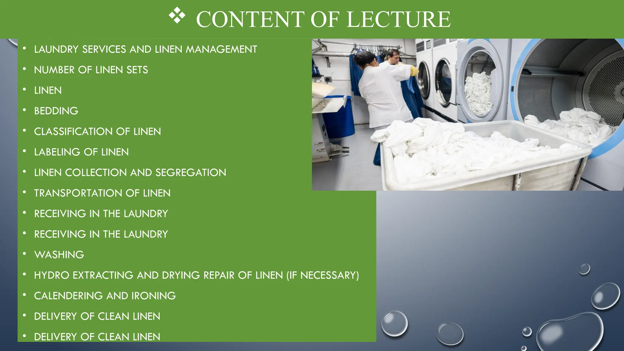  CONTENT OF LECTURE
• LAUNDRY SERVICES AND LINEN MANAGEMENT
• NUMBER OF LINEN SETS
• LINEN
• BEDDING
• CLASSIFICATION OF LINEN
• LABELING OF LINEN
• LINEN COLLECTION AND SEGREGATION
• TRANSPORTATION OF LINEN
• RECEIVING IN THE LAUNDRY
• RECEIVING IN THE LAUNDRY
• WASHING
• HYDRO EXTRACTING AND DRYING REPAIR OF LINEN (IF NECESSARY)
• CALENDERING AND IRONING
• DELIVERY OF CLEAN LINEN
• DELIVERY OF CLEAN LINEN
 