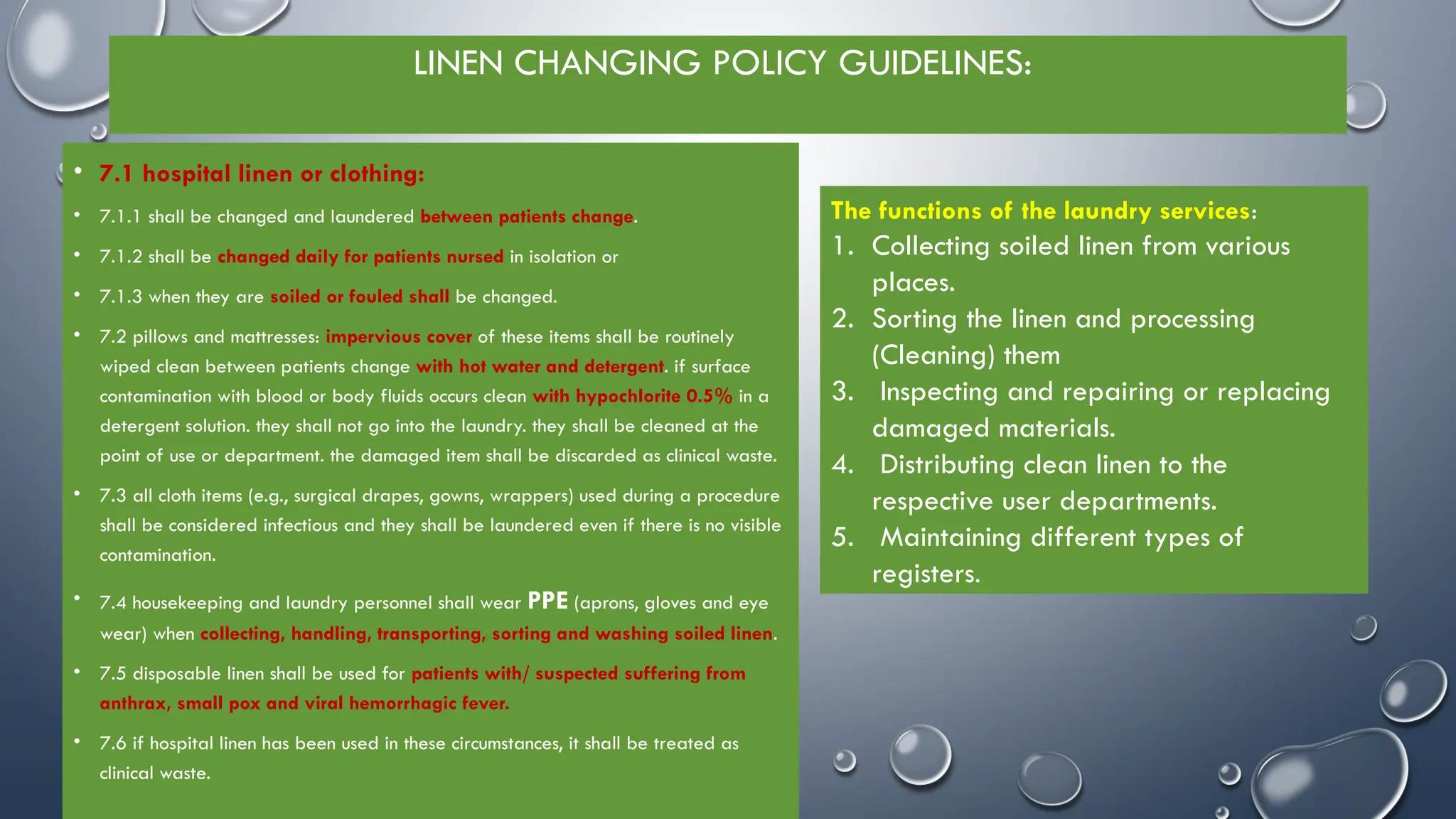 LINEN CHANGING POLICY GUIDELINES:
• 7.1 hospital linen or clothing:
• 7.1.1 shall be changed and laundered between patients change.
• 7.1.2 shall be changed daily for patients nursed in isolation or
• 7.1.3 when they are soiled or fouled shall be changed.
• 7.2 pillows and mattresses: impervious cover of these items shall be routinely
wiped clean between patients change with hot water and detergent. if surface
contamination with blood or body fluids occurs clean with hypochlorite 0.5% in a
detergent solution. they shall not go into the laundry. they shall be cleaned at the
point of use or department. the damaged item shall be discarded as clinical waste.
• 7.3 all cloth items (e.g., surgical drapes, gowns, wrappers) used during a procedure
shall be considered infectious and they shall be laundered even if there is no visible
contamination.
• 7.4 housekeeping and laundry personnel shall wear PPE (aprons, gloves and eye
wear) when collecting, handling, transporting, sorting and washing soiled linen.
• 7.5 disposable linen shall be used for patients with/ suspected suffering from
anthrax, small pox and viral hemorrhagic fever.
• 7.6 if hospital linen has been used in these circumstances, it shall be treated as
clinical waste.
The functions of the laundry services:
1. Collecting soiled linen from various
places.
2. Sorting the linen and processing
(Cleaning) them
3. Inspecting and repairing or replacing
damaged materials.
4. Distributing clean linen to the
respective user departments.
5. Maintaining different types of
registers.
 