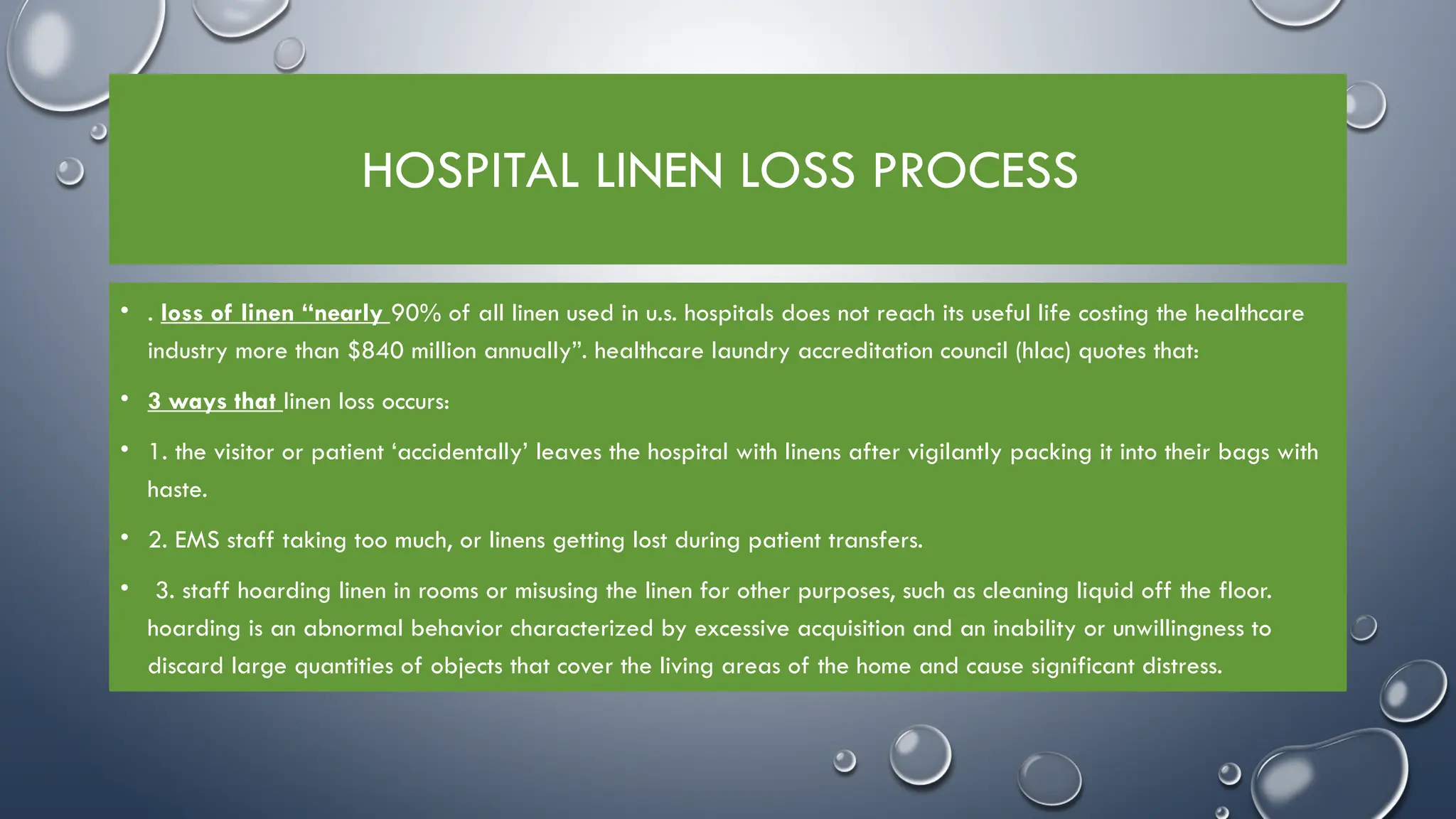 HOSPITAL LINEN LOSS PROCESS
• . loss of linen “nearly 90% of all linen used in u.s. hospitals does not reach its useful life costing the healthcare
industry more than $840 million annually”. healthcare laundry accreditation council (hlac) quotes that:
• 3 ways that linen loss occurs:
• 1. the visitor or patient ‘accidentally’ leaves the hospital with linens after vigilantly packing it into their bags with
haste.
• 2. EMS staff taking too much, or linens getting lost during patient transfers.
• 3. staff hoarding linen in rooms or misusing the linen for other purposes, such as cleaning liquid off the floor.
hoarding is an abnormal behavior characterized by excessive acquisition and an inability or unwillingness to
discard large quantities of objects that cover the living areas of the home and cause significant distress.
 