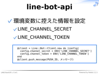 LINEのbotを作ってみた Powered by Rabbit 2.2.1
line-bot-api
環境変数に控えた情報を設定
LINE_CHANNEL_SECRET✓
LINE_CHANNEL_TOKEN
@client = Line::Bot::Client.new do |config|
config.channel_secret = ENV['LINE_CHANNEL_SECRET']
config.channel_token = ENV['LINE_CHANNEL_TOKEN']
end
@client.push_message(PUSH_ID, メッセージ)
✓
✓
 