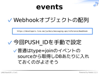 LINEのbotを作ってみた Powered by Rabbit 2.2.1
events
Webhookオブジェクトの配列
https://developers.line.me/ja/docs/messaging-api/reference/#webhook
✓
今回PUSH_IDを手動で設定
普通はtype=joinのイベントの
sourceから取得しDBあたりに入れ
ておくのがよさそう
✓
✓
 